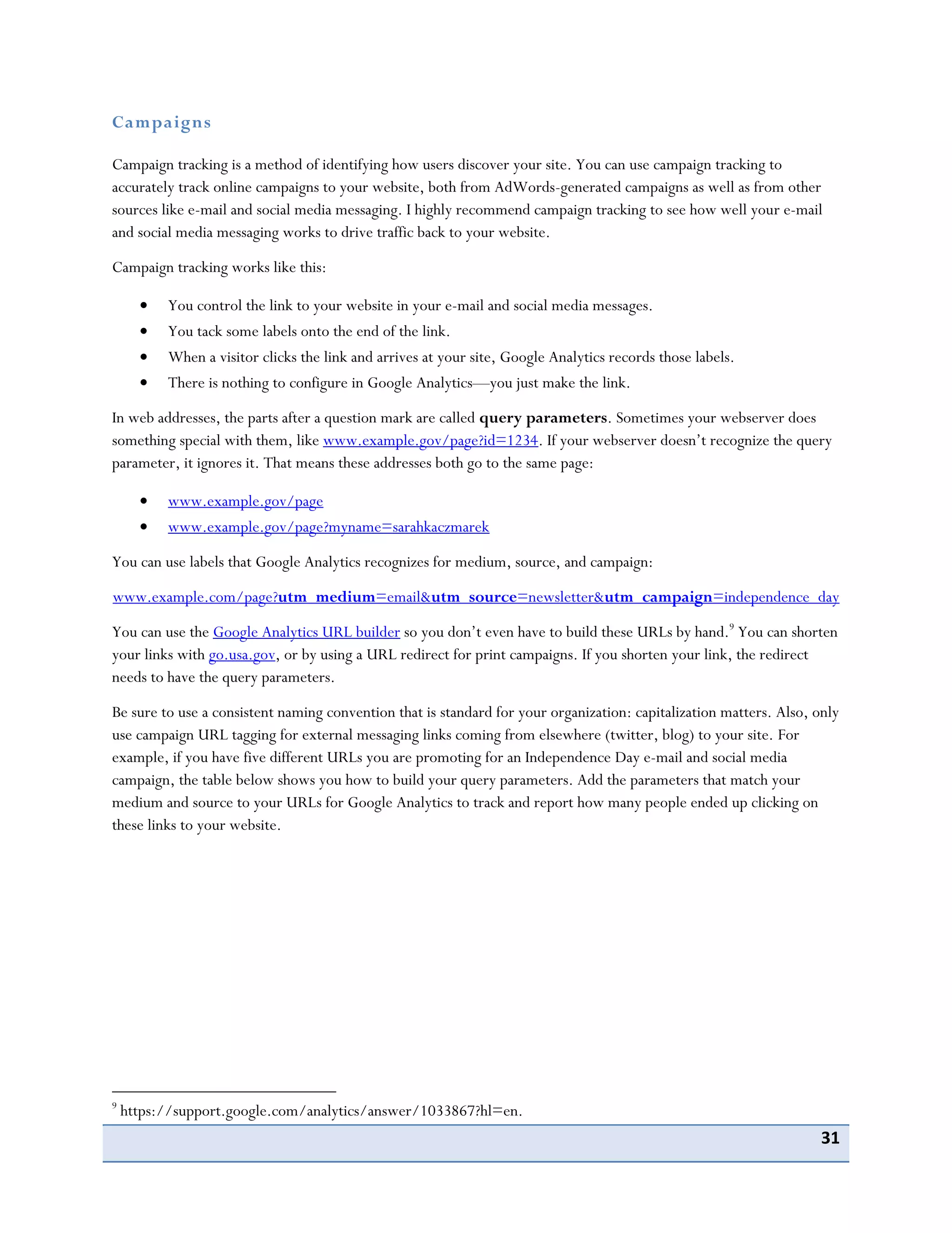 31
Campaigns
Campaign tracking is a method of identifying how users discover your site. You can use campaign tracking to
accurately track online campaigns to your website, both from AdWords-generated campaigns as well as from other
sources like e-mail and social media messaging. I highly recommend campaign tracking to see how well your e-mail
and social media messaging works to drive traffic back to your website.
Campaign tracking works like this:
You control the link to your website in your e-mail and social media messages.
You tack some labels onto the end of the link.
When a visitor clicks the link and arrives at your site, Google Analytics records those labels.
There is nothing to configure in Google Analytics—you just make the link.
In web addresses, the parts after a question mark are called query parameters. Sometimes your webserver does
something special with them, like www.example.gov/page?id=1234. If your webserver doesn’t recognize the query
parameter, it ignores it. That means these addresses both go to the same page:
www.example.gov/page
www.example.gov/page?myname=sarahkaczmarek
You can use labels that Google Analytics recognizes for medium, source, and campaign:
www.example.com/page?utm_medium=email&utm_source=newsletter&utm_campaign=independence_day
You can use the Google Analytics URL builder so you don’t even have to build these URLs by hand.9
You can shorten
your links with go.usa.gov, or by using a URL redirect for print campaigns. If you shorten your link, the redirect
needs to have the query parameters.
Be sure to use a consistent naming convention that is standard for your organization: capitalization matters. Also, only
use campaign URL tagging for external messaging links coming from elsewhere (twitter, blog) to your site. For
example, if you have five different URLs you are promoting for an Independence Day e-mail and social media
campaign, the table below shows you how to build your query parameters. Add the parameters that match your
medium and source to your URLs for Google Analytics to track and report how many people ended up clicking on
these links to your website.
9
https://support.google.com/analytics/answer/1033867?hl=en.
 