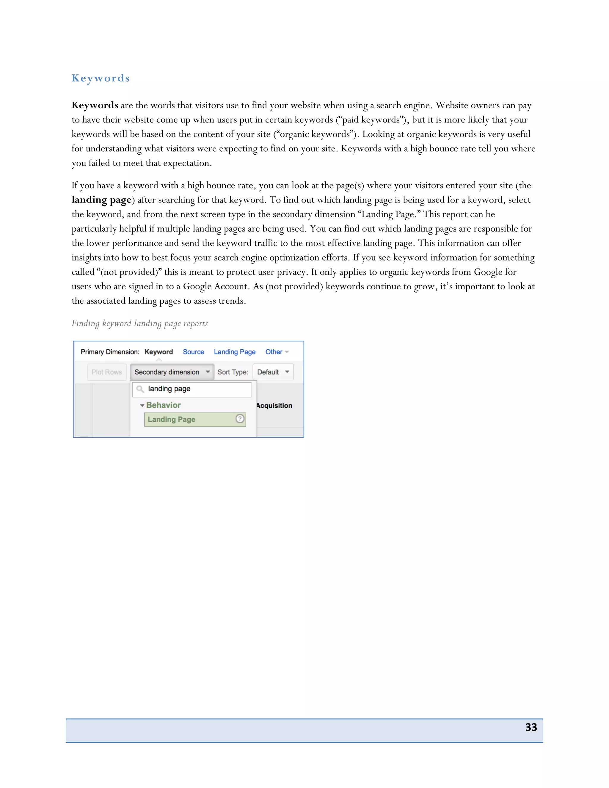 33
Keywords
Keywords are the words that visitors use to find your website when using a search engine. Website owners can pay
to have their website come up when users put in certain keywords (“paid keywords”), but it is more likely that your
keywords will be based on the content of your site (“organic keywords”). Looking at organic keywords is very useful
for understanding what visitors were expecting to find on your site. Keywords with a high bounce rate tell you where
you failed to meet that expectation.
If you have a keyword with a high bounce rate, you can look at the page(s) where your visitors entered your site (the
landing page) after searching for that keyword. To find out which landing page is being used for a keyword, select
the keyword, and from the next screen type in the secondary dimension “Landing Page.” This report can be
particularly helpful if multiple landing pages are being used. You can find out which landing pages are responsible for
the lower performance and send the keyword traffic to the most effective landing page. This information can offer
insights into how to best focus your search engine optimization efforts. If you see keyword information for something
called “(not provided)” this is meant to protect user privacy. It only applies to organic keywords from Google for
users who are signed in to a Google Account. As (not provided) keywords continue to grow, it’s important to look at
the associated landing pages to assess trends.
Finding keyword landing page reports
 