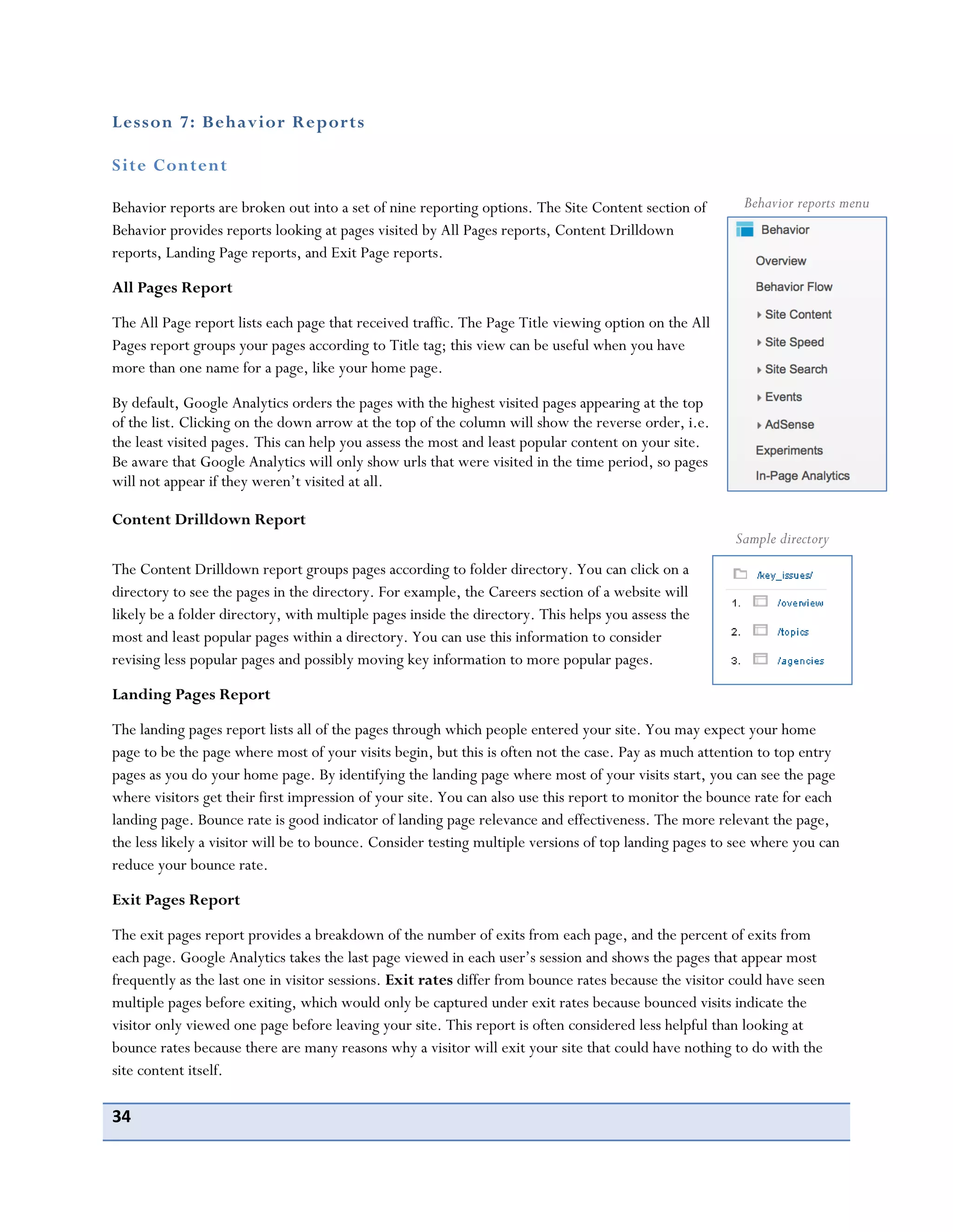 34
Lesson 7: Behavior Reports
Site Content
Behavior reports are broken out into a set of nine reporting options. The Site Content section of
Behavior provides reports looking at pages visited by All Pages reports, Content Drilldown
reports, Landing Page reports, and Exit Page reports.
All Pages Report
The All Page report lists each page that received traffic. The Page Title viewing option on the All
Pages report groups your pages according to Title tag; this view can be useful when you have
more than one name for a page, like your home page.
By default, Google Analytics orders the pages with the highest visited pages appearing at the top
of the list. Clicking on the down arrow at the top of the column will show the reverse order, i.e.
the least visited pages. This can help you assess the most and least popular content on your site.
Be aware that Google Analytics will only show urls that were visited in the time period, so pages
will not appear if they weren’t visited at all.
Content Drilldown Report
The Content Drilldown report groups pages according to folder directory. You can click on a
directory to see the pages in the directory. For example, the Careers section of a website will
likely be a folder directory, with multiple pages inside the directory. This helps you assess the
most and least popular pages within a directory. You can use this information to consider
revising less popular pages and possibly moving key information to more popular pages.
Landing Pages Report
The landing pages report lists all of the pages through which people entered your site. You may expect your home
page to be the page where most of your visits begin, but this is often not the case. Pay as much attention to top entry
pages as you do your home page. By identifying the landing page where most of your visits start, you can see the page
where visitors get their first impression of your site. You can also use this report to monitor the bounce rate for each
landing page. Bounce rate is good indicator of landing page relevance and effectiveness. The more relevant the page,
the less likely a visitor will be to bounce. Consider testing multiple versions of top landing pages to see where you can
reduce your bounce rate.
Exit Pages Report
The exit pages report provides a breakdown of the number of exits from each page, and the percent of exits from
each page. Google Analytics takes the last page viewed in each user’s session and shows the pages that appear most
frequently as the last one in visitor sessions. Exit rates differ from bounce rates because the visitor could have seen
multiple pages before exiting, which would only be captured under exit rates because bounced visits indicate the
visitor only viewed one page before leaving your site. This report is often considered less helpful than looking at
bounce rates because there are many reasons why a visitor will exit your site that could have nothing to do with the
site content itself.
Behavior reports menu
Sample directory
 