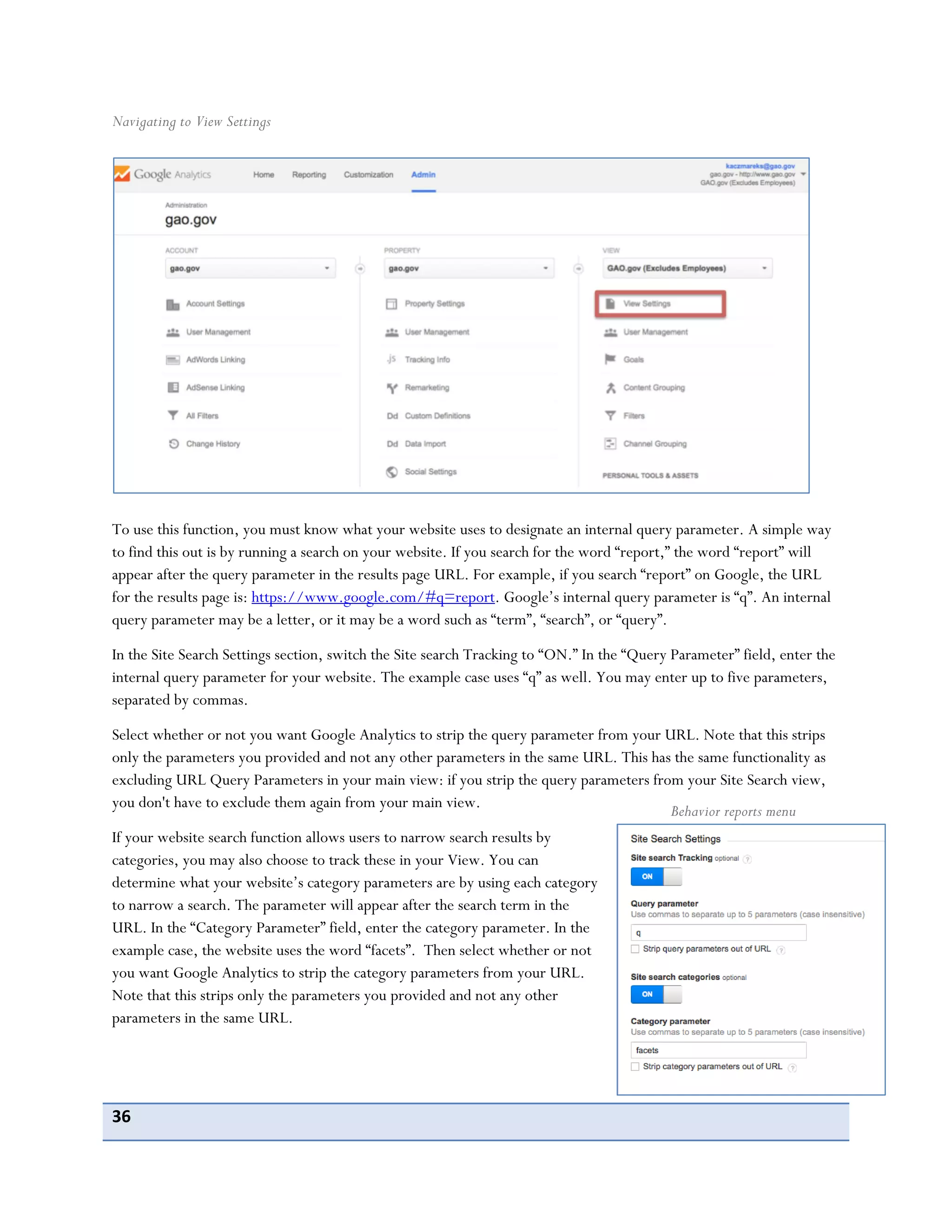 36
Navigating to View Settings
To use this function, you must know what your website uses to designate an internal query parameter. A simple way
to find this out is by running a search on your website. If you search for the word “report,” the word “report” will
appear after the query parameter in the results page URL. For example, if you search “report” on Google, the URL
for the results page is: https://www.google.com/#q=report. Google’s internal query parameter is “q”. An internal
query parameter may be a letter, or it may be a word such as “term”, “search”, or “query”.
In the Site Search Settings section, switch the Site search Tracking to “ON.” In the “Query Parameter” field, enter the
internal query parameter for your website. The example case uses “q” as well. You may enter up to five parameters,
separated by commas.
Select whether or not you want Google Analytics to strip the query parameter from your URL. Note that this strips
only the parameters you provided and not any other parameters in the same URL. This has the same functionality as
excluding URL Query Parameters in your main view: if you strip the query parameters from your Site Search view,
you don't have to exclude them again from your main view.
If your website search function allows users to narrow search results by
categories, you may also choose to track these in your View. You can
determine what your website’s category parameters are by using each category
to narrow a search. The parameter will appear after the search term in the
URL. In the “Category Parameter” field, enter the category parameter. In the
example case, the website uses the word “facets”. Then select whether or not
you want Google Analytics to strip the category parameters from your URL.
Note that this strips only the parameters you provided and not any other
parameters in the same URL.
Behavior reports menu
 