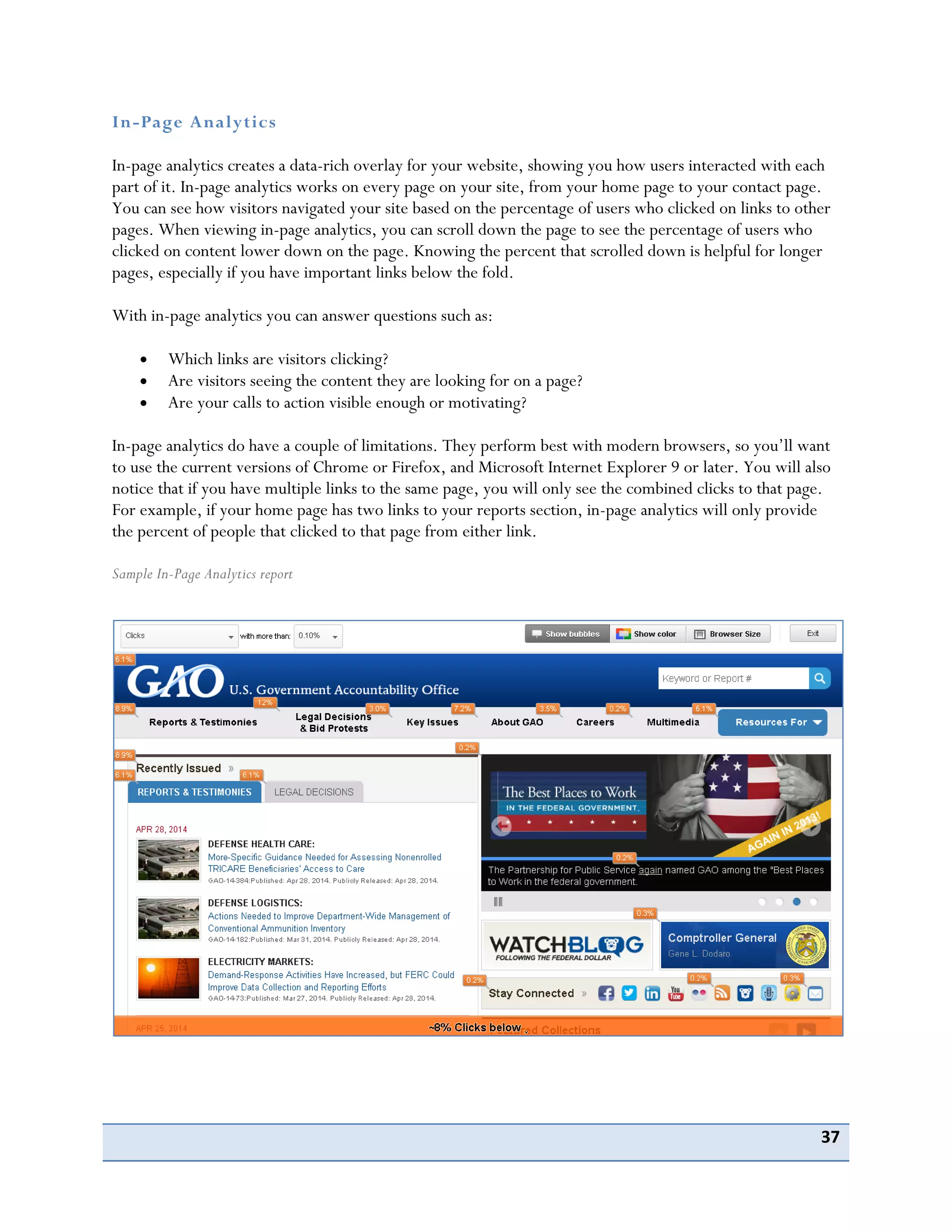 37
In-Page Analytics
In-page analytics creates a data-rich overlay for your website, showing you how users interacted with each
part of it. In-page analytics works on every page on your site, from your home page to your contact page.
You can see how visitors navigated your site based on the percentage of users who clicked on links to other
pages. When viewing in-page analytics, you can scroll down the page to see the percentage of users who
clicked on content lower down on the page. Knowing the percent that scrolled down is helpful for longer
pages, especially if you have important links below the fold.
With in-page analytics you can answer questions such as:
Which links are visitors clicking?
Are visitors seeing the content they are looking for on a page?
Are your calls to action visible enough or motivating?
In-page analytics do have a couple of limitations. They perform best with modern browsers, so you’ll want
to use the current versions of Chrome or Firefox, and Microsoft Internet Explorer 9 or later. You will also
notice that if you have multiple links to the same page, you will only see the combined clicks to that page.
For example, if your home page has two links to your reports section, in-page analytics will only provide
the percent of people that clicked to that page from either link.
Sample In-Page Analytics report
 