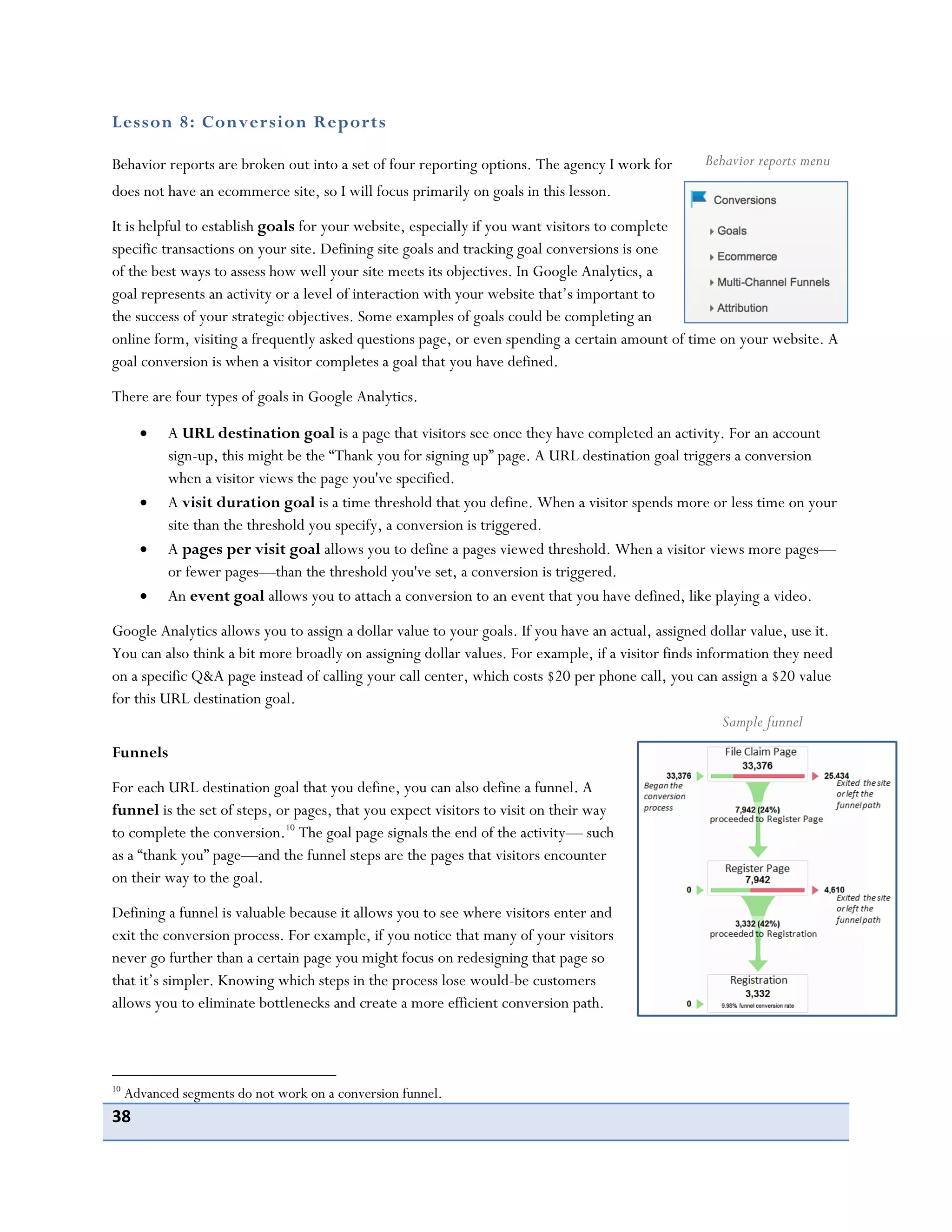 38
Lesson 8: Conversion Reports
Behavior reports are broken out into a set of four reporting options. The agency I work for
does not have an ecommerce site, so I will focus primarily on goals in this lesson.
It is helpful to establish goals for your website, especially if you want visitors to complete
specific transactions on your site. Defining site goals and tracking goal conversions is one
of the best ways to assess how well your site meets its objectives. In Google Analytics, a
goal represents an activity or a level of interaction with your website that’s important to
the success of your strategic objectives. Some examples of goals could be completing an
online form, visiting a frequently asked questions page, or even spending a certain amount of time on your website. A
goal conversion is when a visitor completes a goal that you have defined.
There are four types of goals in Google Analytics.
A URL destination goal is a page that visitors see once they have completed an activity. For an account
sign-up, this might be the “Thank you for signing up” page. A URL destination goal triggers a conversion
when a visitor views the page you've specified.
A visit duration goal is a time threshold that you define. When a visitor spends more or less time on your
site than the threshold you specify, a conversion is triggered.
A pages per visit goal allows you to define a pages viewed threshold. When a visitor views more pages—
or fewer pages—than the threshold you've set, a conversion is triggered.
An event goal allows you to attach a conversion to an event that you have defined, like playing a video.
Google Analytics allows you to assign a dollar value to your goals. If you have an actual, assigned dollar value, use it.
You can also think a bit more broadly on assigning dollar values. For example, if a visitor finds information they need
on a specific Q&A page instead of calling your call center, which costs $20 per phone call, you can assign a $20 value
for this URL destination goal.
Funnels
For each URL destination goal that you define, you can also define a funnel. A
funnel is the set of steps, or pages, that you expect visitors to visit on their way
to complete the conversion.10
The goal page signals the end of the activity— such
as a “thank you” page—and the funnel steps are the pages that visitors encounter
on their way to the goal.
Defining a funnel is valuable because it allows you to see where visitors enter and
exit the conversion process. For example, if you notice that many of your visitors
never go further than a certain page you might focus on redesigning that page so
that it’s simpler. Knowing which steps in the process lose would-be customers
allows you to eliminate bottlenecks and create a more efficient conversion path.
10
Advanced segments do not work on a conversion funnel.
Behavior reports menu
Sample funnel
 