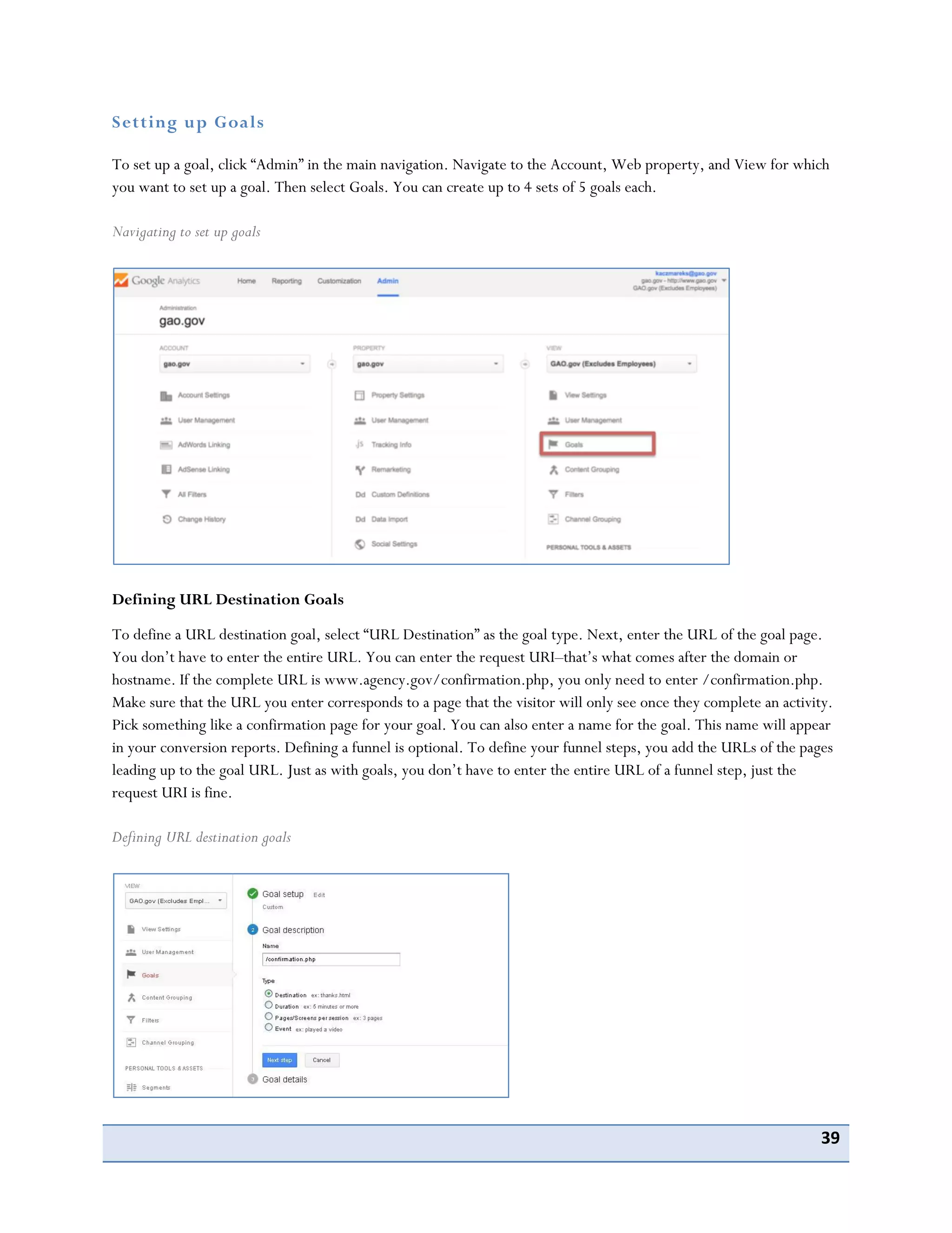 39
Setting up Goals
To set up a goal, click “Admin” in the main navigation. Navigate to the Account, Web property, and View for which
you want to set up a goal. Then select Goals. You can create up to 4 sets of 5 goals each.
Navigating to set up goals
Defining URL Destination Goals
To define a URL destination goal, select “URL Destination” as the goal type. Next, enter the URL of the goal page.
You don’t have to enter the entire URL. You can enter the request URI–that’s what comes after the domain or
hostname. If the complete URL is www.agency.gov/confirmation.php, you only need to enter /confirmation.php.
Make sure that the URL you enter corresponds to a page that the visitor will only see once they complete an activity.
Pick something like a confirmation page for your goal. You can also enter a name for the goal. This name will appear
in your conversion reports. Defining a funnel is optional. To define your funnel steps, you add the URLs of the pages
leading up to the goal URL. Just as with goals, you don’t have to enter the entire URL of a funnel step, just the
request URI is fine.
Defining URL destination goals
 