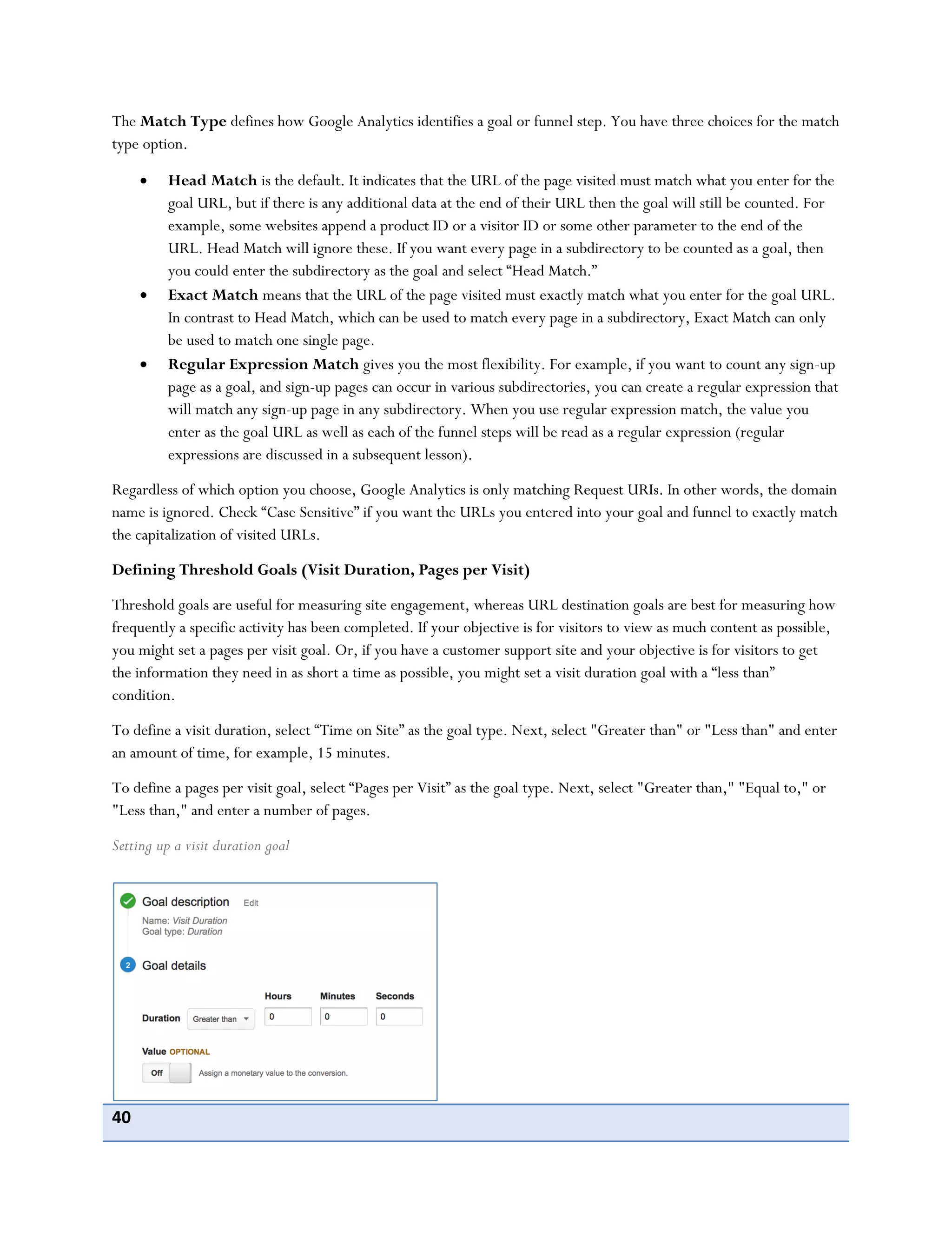 40
The Match Type defines how Google Analytics identifies a goal or funnel step. You have three choices for the match
type option.
Head Match is the default. It indicates that the URL of the page visited must match what you enter for the
goal URL, but if there is any additional data at the end of their URL then the goal will still be counted. For
example, some websites append a product ID or a visitor ID or some other parameter to the end of the
URL. Head Match will ignore these. If you want every page in a subdirectory to be counted as a goal, then
you could enter the subdirectory as the goal and select “Head Match.”
Exact Match means that the URL of the page visited must exactly match what you enter for the goal URL.
In contrast to Head Match, which can be used to match every page in a subdirectory, Exact Match can only
be used to match one single page.
Regular Expression Match gives you the most flexibility. For example, if you want to count any sign-up
page as a goal, and sign-up pages can occur in various subdirectories, you can create a regular expression that
will match any sign-up page in any subdirectory. When you use regular expression match, the value you
enter as the goal URL as well as each of the funnel steps will be read as a regular expression (regular
expressions are discussed in a subsequent lesson).
Regardless of which option you choose, Google Analytics is only matching Request URIs. In other words, the domain
name is ignored. Check “Case Sensitive” if you want the URLs you entered into your goal and funnel to exactly match
the capitalization of visited URLs.
Defining Threshold Goals (Visit Duration, Pages per Visit)
Threshold goals are useful for measuring site engagement, whereas URL destination goals are best for measuring how
frequently a specific activity has been completed. If your objective is for visitors to view as much content as possible,
you might set a pages per visit goal. Or, if you have a customer support site and your objective is for visitors to get
the information they need in as short a time as possible, you might set a visit duration goal with a “less than”
condition.
To define a visit duration, select “Time on Site” as the goal type. Next, select "Greater than" or "Less than" and enter
an amount of time, for example, 15 minutes.
To define a pages per visit goal, select “Pages per Visit” as the goal type. Next, select "Greater than," "Equal to," or
"Less than," and enter a number of pages.
Setting up a visit duration goal
 
