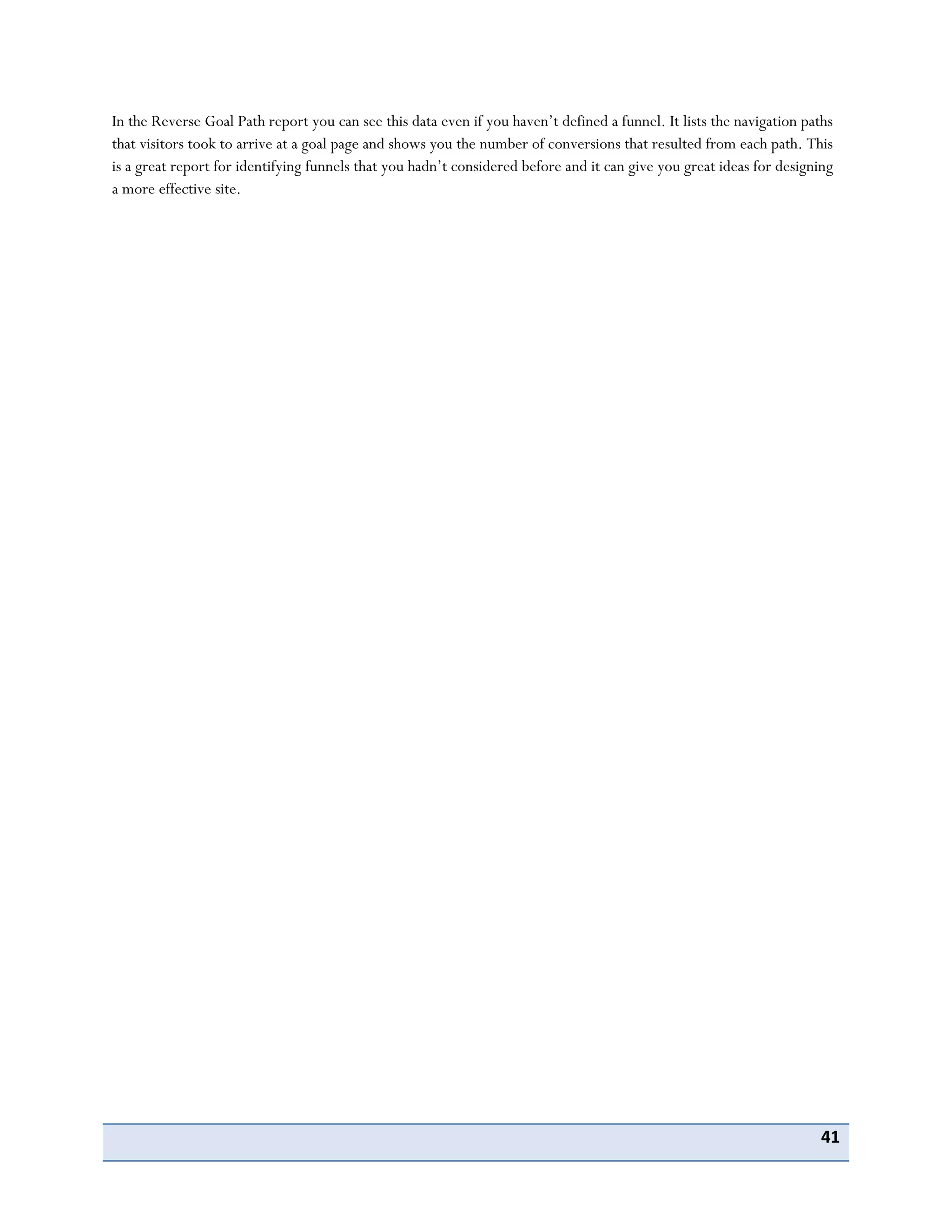 41
In the Reverse Goal Path report you can see this data even if you haven’t defined a funnel. It lists the navigation paths
that visitors took to arrive at a goal page and shows you the number of conversions that resulted from each path. This
is a great report for identifying funnels that you hadn’t considered before and it can give you great ideas for designing
a more effective site.
 