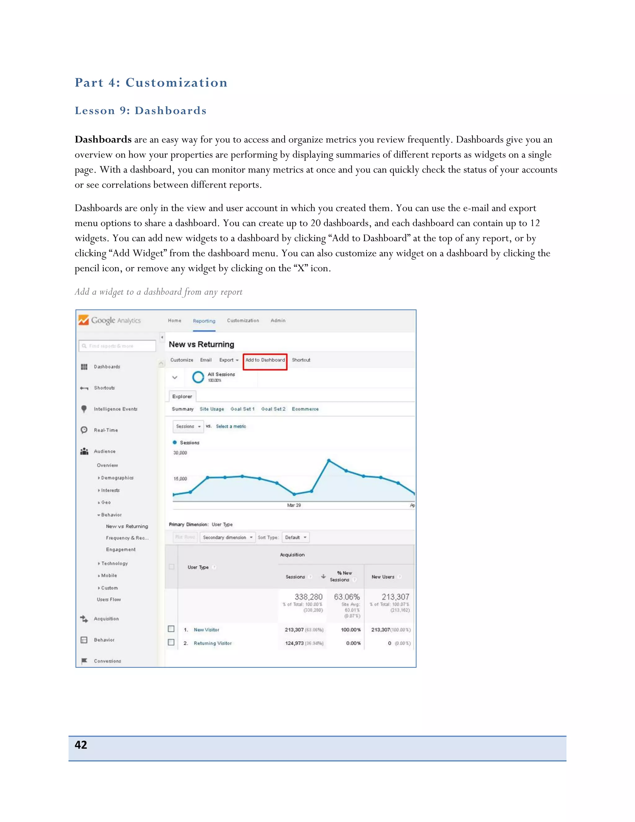 42
Part 4: Customization
Lesson 9: Dashboards
Dashboards are an easy way for you to access and organize metrics you review frequently. Dashboards give you an
overview on how your properties are performing by displaying summaries of different reports as widgets on a single
page. With a dashboard, you can monitor many metrics at once and you can quickly check the status of your accounts
or see correlations between different reports.
Dashboards are only in the view and user account in which you created them. You can use the e-mail and export
menu options to share a dashboard. You can create up to 20 dashboards, and each dashboard can contain up to 12
widgets. You can add new widgets to a dashboard by clicking “Add to Dashboard” at the top of any report, or by
clicking “Add Widget” from the dashboard menu. You can also customize any widget on a dashboard by clicking the
pencil icon, or remove any widget by clicking on the “X” icon.
Add a widget to a dashboard from any report
 