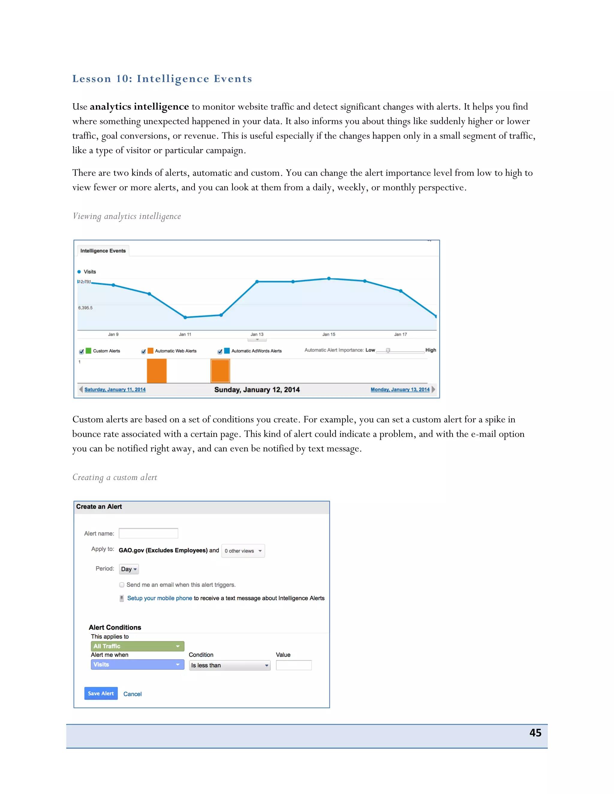 45
Lesson 10: Intelligence Events
Use analytics intelligence to monitor website traffic and detect significant changes with alerts. It helps you find
where something unexpected happened in your data. It also informs you about things like suddenly higher or lower
traffic, goal conversions, or revenue. This is useful especially if the changes happen only in a small segment of traffic,
like a type of visitor or particular campaign.
There are two kinds of alerts, automatic and custom. You can change the alert importance level from low to high to
view fewer or more alerts, and you can look at them from a daily, weekly, or monthly perspective.
Viewing analytics intelligence
Custom alerts are based on a set of conditions you create. For example, you can set a custom alert for a spike in
bounce rate associated with a certain page. This kind of alert could indicate a problem, and with the e-mail option
you can be notified right away, and can even be notified by text message.
Creating a custom alert
 