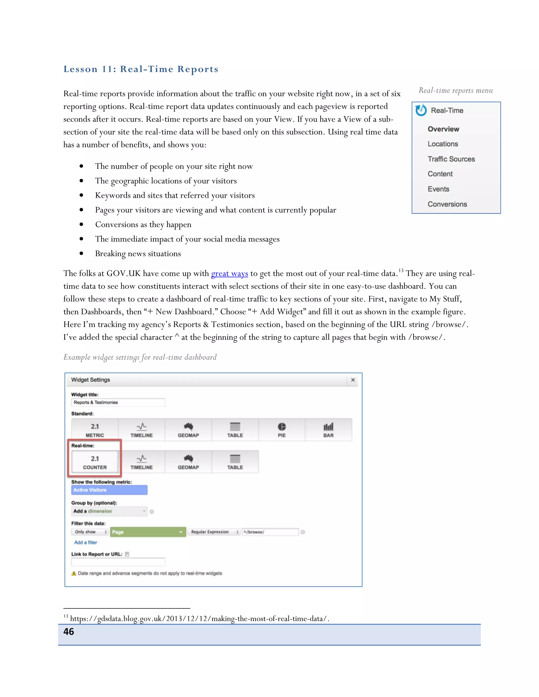 46
Lesson 11: Real-Time Reports
Real-time reports provide information about the traffic on your website right now, in a set of six
reporting options. Real-time report data updates continuously and each pageview is reported
seconds after it occurs. Real-time reports are based on your View. If you have a View of a sub-
section of your site the real-time data will be based only on this subsection. Using real time data
has a number of benefits, and shows you:
The number of people on your site right now
The geographic locations of your visitors
Keywords and sites that referred your visitors
Pages your visitors are viewing and what content is currently popular
Conversions as they happen
The immediate impact of your social media messages
Breaking news situations
The folks at GOV.UK have come up with great ways to get the most out of your real-time data.13
They are using real-
time data to see how constituents interact with select sections of their site in one easy-to-use dashboard. You can
follow these steps to create a dashboard of real-time traffic to key sections of your site. First, navigate to My Stuff,
then Dashboards, then “+ New Dashboard.” Choose “+ Add Widget” and fill it out as shown in the example figure.
Here I’m tracking my agency’s Reports & Testimonies section, based on the beginning of the URL string /browse/.
I’ve added the special character ^ at the beginning of the string to capture all pages that begin with /browse/.
Example widget settings for real-time dashboard
13
https://gdsdata.blog.gov.uk/2013/12/12/making-the-most-of-real-time-data/.
Real-time reports menu
 