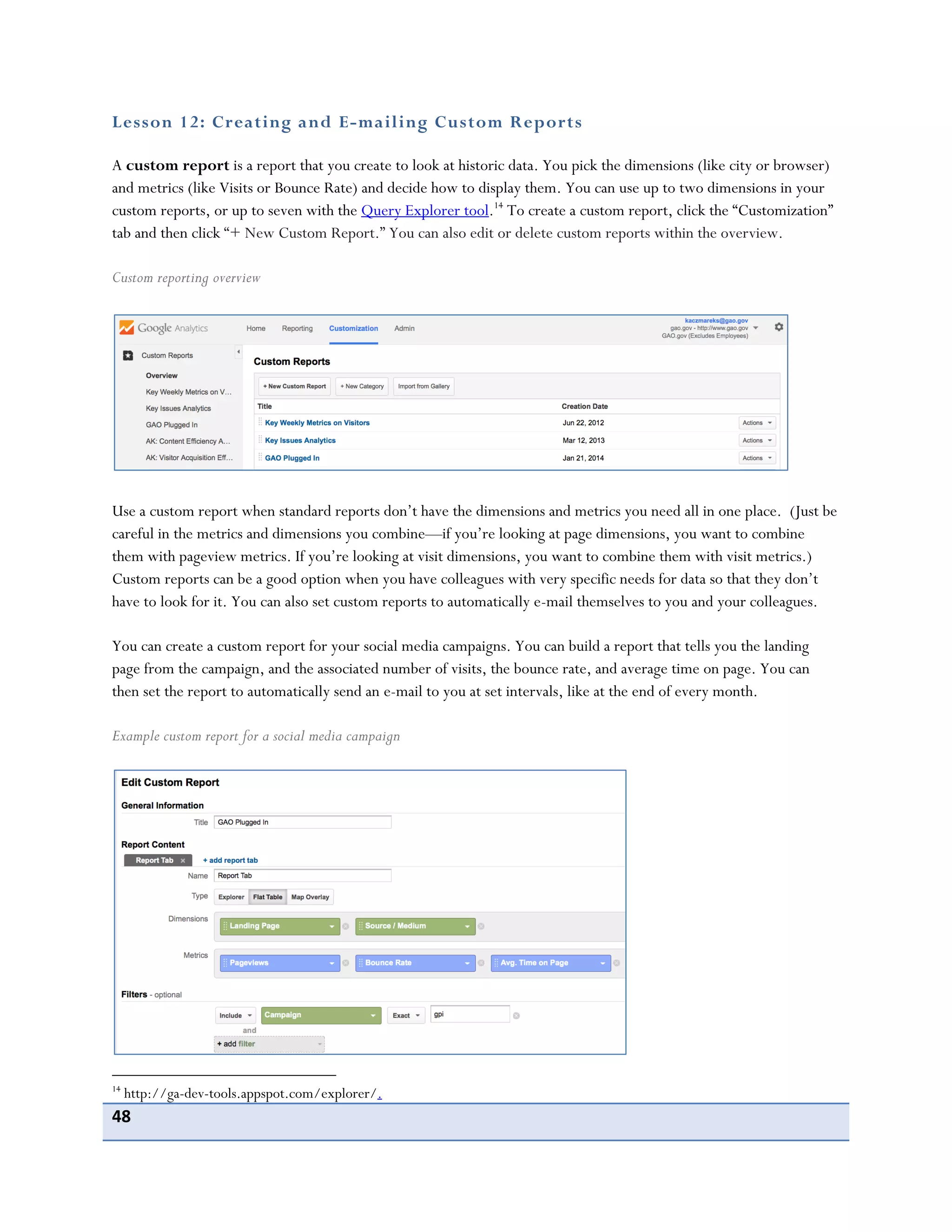 48
Lesson 12: Creating and E-mailing Custom Reports
A custom report is a report that you create to look at historic data. You pick the dimensions (like city or browser)
and metrics (like Visits or Bounce Rate) and decide how to display them. You can use up to two dimensions in your
custom reports, or up to seven with the Query Explorer tool.14
To create a custom report, click the “Customization”
tab and then click “+ New Custom Report.” You can also edit or delete custom reports within the overview.
Custom reporting overview
Use a custom report when standard reports don’t have the dimensions and metrics you need all in one place. (Just be
careful in the metrics and dimensions you combine—if you’re looking at page dimensions, you want to combine
them with pageview metrics. If you’re looking at visit dimensions, you want to combine them with visit metrics.)
Custom reports can be a good option when you have colleagues with very specific needs for data so that they don’t
have to look for it. You can also set custom reports to automatically e-mail themselves to you and your colleagues.
You can create a custom report for your social media campaigns. You can build a report that tells you the landing
page from the campaign, and the associated number of visits, the bounce rate, and average time on page. You can
then set the report to automatically send an e-mail to you at set intervals, like at the end of every month.
Example custom report for a social media campaign
14
http://ga-dev-tools.appspot.com/explorer/.
 