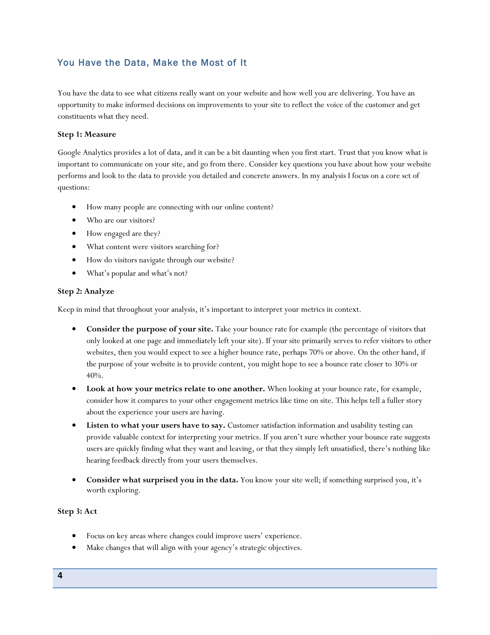 4
You Have the Data, Make the Most of It
You have the data to see what citizens really want on your website and how well you are delivering. You have an
opportunity to make informed decisions on improvements to your site to reflect the voice of the customer and get
constituents what they need.
Step 1: Measure
Google Analytics provides a lot of data, and it can be a bit daunting when you first start. Trust that you know what is
important to communicate on your site, and go from there. Consider key questions you have about how your website
performs and look to the data to provide you detailed and concrete answers. In my analysis I focus on a core set of
questions:
How many people are connecting with our online content?
Who are our visitors?
How engaged are they?
What content were visitors searching for?
How do visitors navigate through our website?
What’s popular and what’s not?
Step 2: Analyze
Keep in mind that throughout your analysis, it’s important to interpret your metrics in context.
Consider the purpose of your site. Take your bounce rate for example (the percentage of visitors that
only looked at one page and immediately left your site). If your site primarily serves to refer visitors to other
websites, then you would expect to see a higher bounce rate, perhaps 70% or above. On the other hand, if
the purpose of your website is to provide content, you might hope to see a bounce rate closer to 30% or
40%.
Look at how your metrics relate to one another. When looking at your bounce rate, for example,
consider how it compares to your other engagement metrics like time on site. This helps tell a fuller story
about the experience your users are having.
Listen to what your users have to say. Customer satisfaction information and usability testing can
provide valuable context for interpreting your metrics. If you aren’t sure whether your bounce rate suggests
users are quickly finding what they want and leaving, or that they simply left unsatisfied, there’s nothing like
hearing feedback directly from your users themselves.
Consider what surprised you in the data. You know your site well; if something surprised you, it’s
worth exploring.
Step 3: Act
Focus on key areas where changes could improve users’ experience.
Make changes that will align with your agency’s strategic objectives.
 