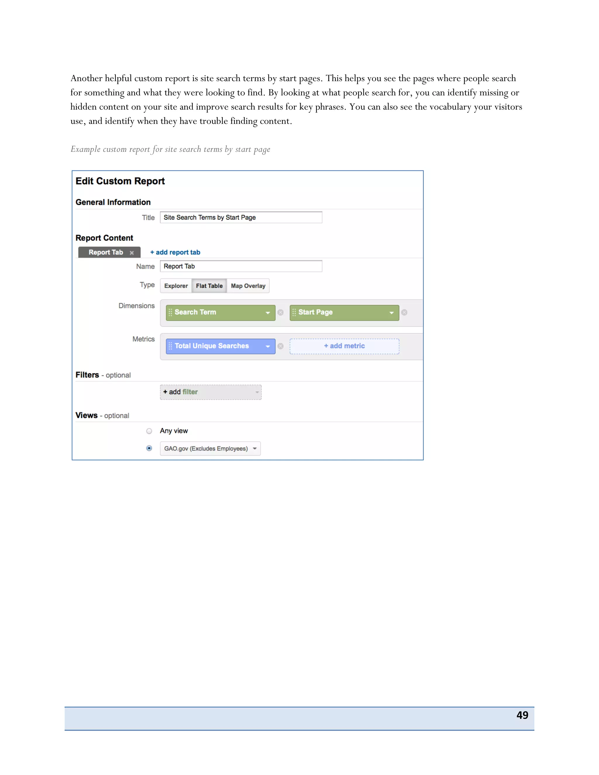 49
Another helpful custom report is site search terms by start pages. This helps you see the pages where people search
for something and what they were looking to find. By looking at what people search for, you can identify missing or
hidden content on your site and improve search results for key phrases. You can also see the vocabulary your visitors
use, and identify when they have trouble finding content.
Example custom report for site search terms by start page
 