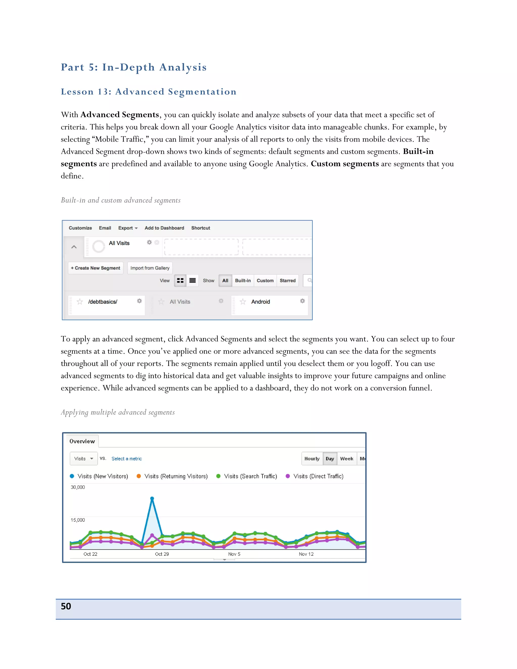 50
Part 5: In-Depth Analysis
Lesson 13: Advanced Segmentation
With Advanced Segments, you can quickly isolate and analyze subsets of your data that meet a specific set of
criteria. This helps you break down all your Google Analytics visitor data into manageable chunks. For example, by
selecting “Mobile Traffic,” you can limit your analysis of all reports to only the visits from mobile devices. The
Advanced Segment drop-down shows two kinds of segments: default segments and custom segments. Built-in
segments are predefined and available to anyone using Google Analytics. Custom segments are segments that you
define.
Built-in and custom advanced segments
To apply an advanced segment, click Advanced Segments and select the segments you want. You can select up to four
segments at a time. Once you’ve applied one or more advanced segments, you can see the data for the segments
throughout all of your reports. The segments remain applied until you deselect them or you logoff. You can use
advanced segments to dig into historical data and get valuable insights to improve your future campaigns and online
experience. While advanced segments can be applied to a dashboard, they do not work on a conversion funnel.
Applying multiple advanced segments
 