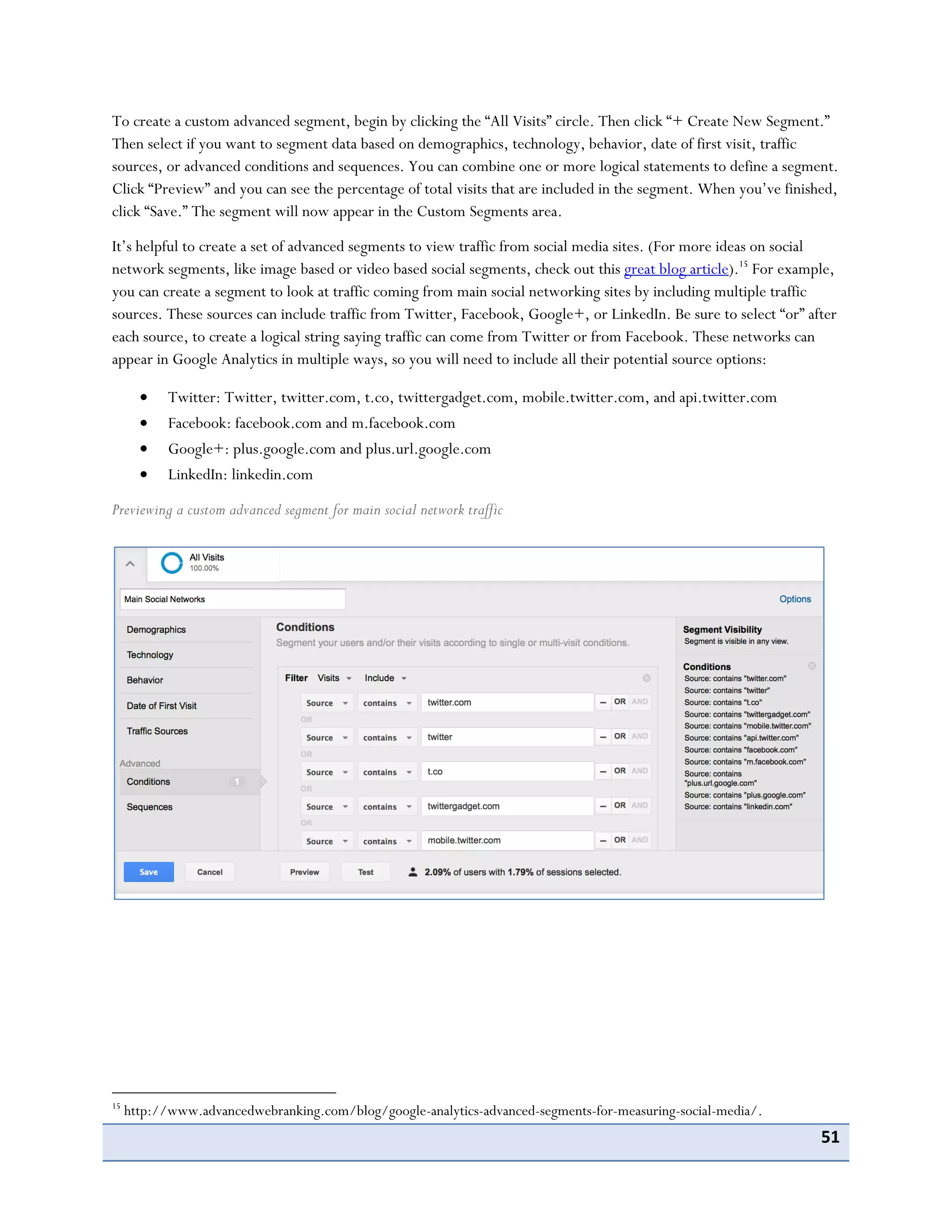 51
To create a custom advanced segment, begin by clicking the “All Visits” circle. Then click “+ Create New Segment.”
Then select if you want to segment data based on demographics, technology, behavior, date of first visit, traffic
sources, or advanced conditions and sequences. You can combine one or more logical statements to define a segment.
Click “Preview” and you can see the percentage of total visits that are included in the segment. When you’ve finished,
click “Save.” The segment will now appear in the Custom Segments area.
It’s helpful to create a set of advanced segments to view traffic from social media sites. (For more ideas on social
network segments, like image based or video based social segments, check out this great blog article).15
For example,
you can create a segment to look at traffic coming from main social networking sites by including multiple traffic
sources. These sources can include traffic from Twitter, Facebook, Google+, or LinkedIn. Be sure to select “or” after
each source, to create a logical string saying traffic can come from Twitter or from Facebook. These networks can
appear in Google Analytics in multiple ways, so you will need to include all their potential source options:
Twitter: Twitter, twitter.com, t.co, twittergadget.com, mobile.twitter.com, and api.twitter.com
Facebook: facebook.com and m.facebook.com
Google+: plus.google.com and plus.url.google.com
LinkedIn: linkedin.com
Previewing a custom advanced segment for main social network traffic
15
http://www.advancedwebranking.com/blog/google-analytics-advanced-segments-for-measuring-social-media/.
 