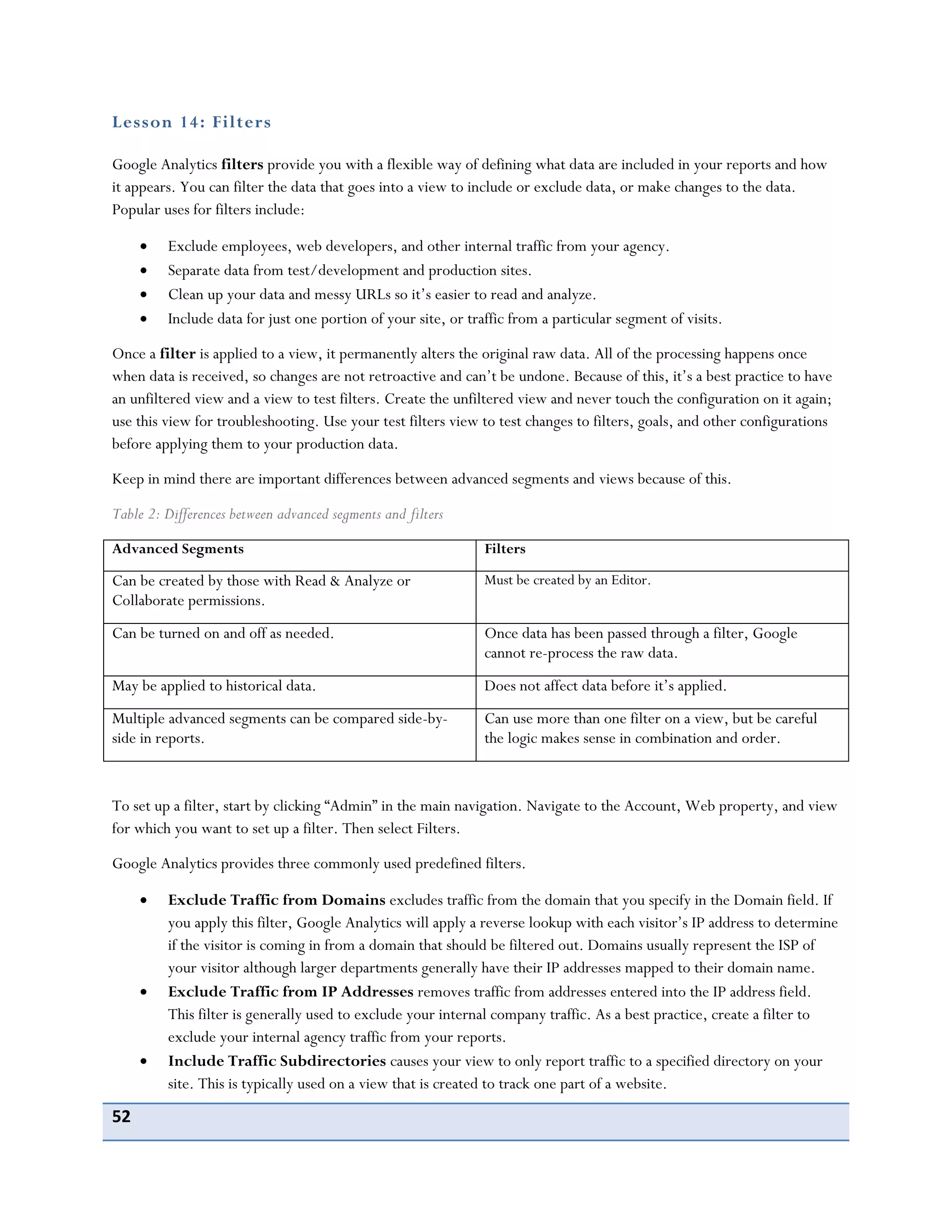52
Lesson 14: Filters
Google Analytics filters provide you with a flexible way of defining what data are included in your reports and how
it appears. You can filter the data that goes into a view to include or exclude data, or make changes to the data.
Popular uses for filters include:
Exclude employees, web developers, and other internal traffic from your agency.
Separate data from test/development and production sites.
Clean up your data and messy URLs so it’s easier to read and analyze.
Include data for just one portion of your site, or traffic from a particular segment of visits.
Once a filter is applied to a view, it permanently alters the original raw data. All of the processing happens once
when data is received, so changes are not retroactive and can’t be undone. Because of this, it’s a best practice to have
an unfiltered view and a view to test filters. Create the unfiltered view and never touch the configuration on it again;
use this view for troubleshooting. Use your test filters view to test changes to filters, goals, and other configurations
before applying them to your production data.
Keep in mind there are important differences between advanced segments and views because of this.
Table 2: Differences between advanced segments and filters
Advanced Segments Filters
Can be created by those with Read & Analyze or
Collaborate permissions.
Must be created by an Editor.
Can be turned on and off as needed. Once data has been passed through a filter, Google
cannot re-process the raw data.
May be applied to historical data. Does not affect data before it’s applied.
Multiple advanced segments can be compared side-by-
side in reports.
Can use more than one filter on a view, but be careful
the logic makes sense in combination and order.
To set up a filter, start by clicking “Admin” in the main navigation. Navigate to the Account, Web property, and view
for which you want to set up a filter. Then select Filters.
Google Analytics provides three commonly used predefined filters.
Exclude Traffic from Domains excludes traffic from the domain that you specify in the Domain field. If
you apply this filter, Google Analytics will apply a reverse lookup with each visitor’s IP address to determine
if the visitor is coming in from a domain that should be filtered out. Domains usually represent the ISP of
your visitor although larger departments generally have their IP addresses mapped to their domain name.
Exclude Traffic from IP Addresses removes traffic from addresses entered into the IP address field.
This filter is generally used to exclude your internal company traffic. As a best practice, create a filter to
exclude your internal agency traffic from your reports.
Include Traffic Subdirectories causes your view to only report traffic to a specified directory on your
site. This is typically used on a view that is created to track one part of a website.
 
