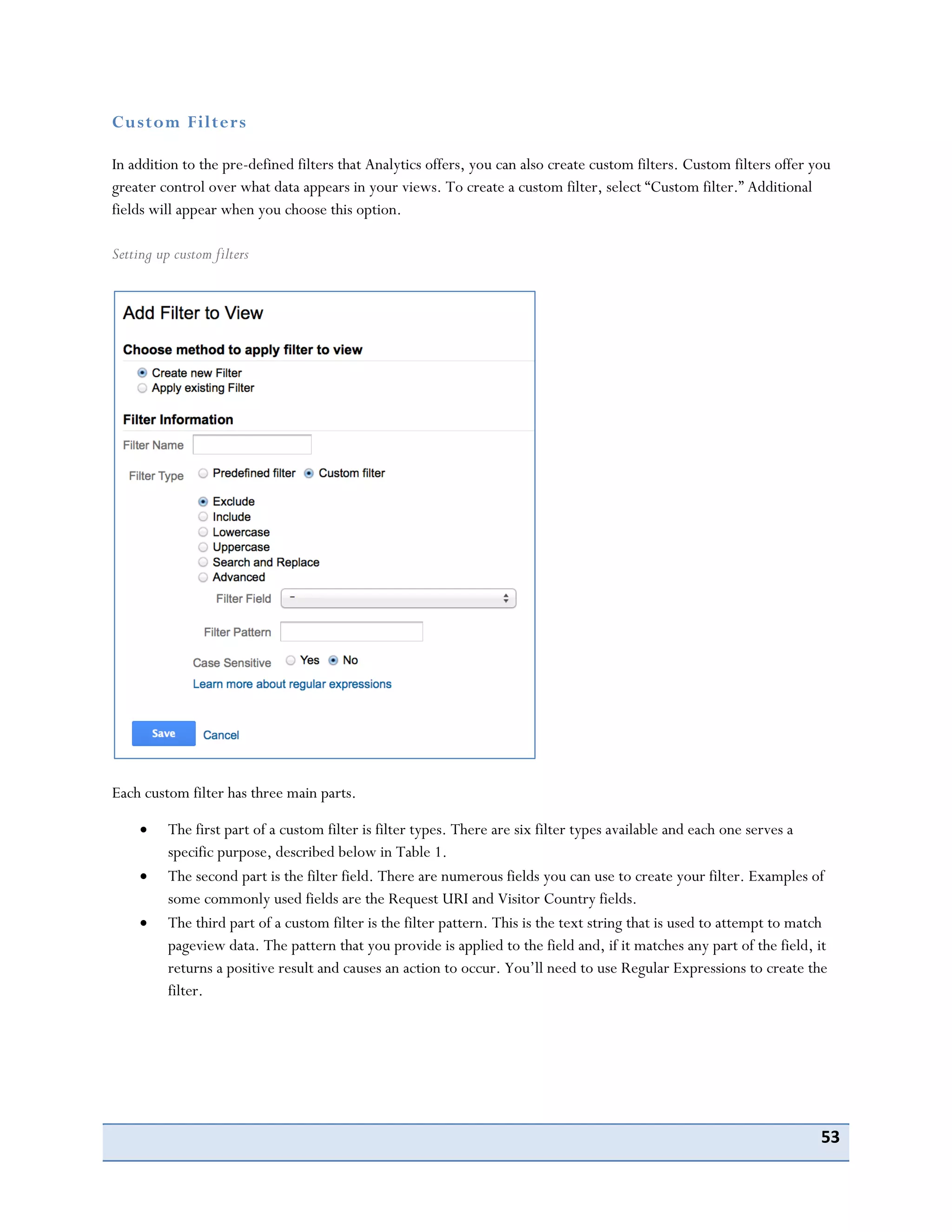 53
Custom Filters
In addition to the pre-defined filters that Analytics offers, you can also create custom filters. Custom filters offer you
greater control over what data appears in your views. To create a custom filter, select “Custom filter.” Additional
fields will appear when you choose this option.
Setting up custom filters
Each custom filter has three main parts.
The first part of a custom filter is filter types. There are six filter types available and each one serves a
specific purpose, described below in Table 1.
The second part is the filter field. There are numerous fields you can use to create your filter. Examples of
some commonly used fields are the Request URI and Visitor Country fields.
The third part of a custom filter is the filter pattern. This is the text string that is used to attempt to match
pageview data. The pattern that you provide is applied to the field and, if it matches any part of the field, it
returns a positive result and causes an action to occur. You’ll need to use Regular Expressions to create the
filter.
 