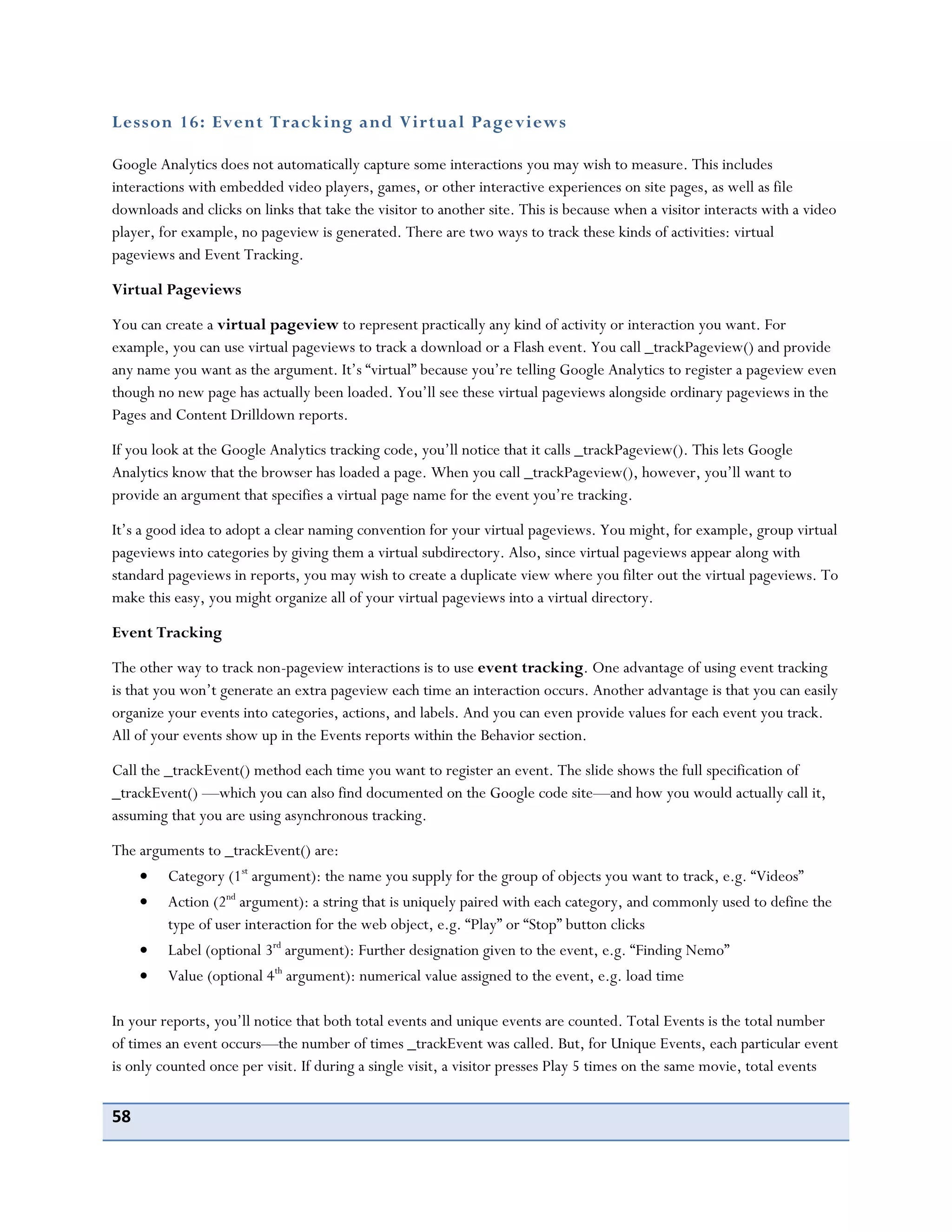 58
Lesson 16: Event Tracking and Virtual Pageviews
Google Analytics does not automatically capture some interactions you may wish to measure. This includes
interactions with embedded video players, games, or other interactive experiences on site pages, as well as file
downloads and clicks on links that take the visitor to another site. This is because when a visitor interacts with a video
player, for example, no pageview is generated. There are two ways to track these kinds of activities: virtual
pageviews and Event Tracking.
Virtual Pageviews
You can create a virtual pageview to represent practically any kind of activity or interaction you want. For
example, you can use virtual pageviews to track a download or a Flash event. You call _trackPageview() and provide
any name you want as the argument. It’s “virtual” because you’re telling Google Analytics to register a pageview even
though no new page has actually been loaded. You’ll see these virtual pageviews alongside ordinary pageviews in the
Pages and Content Drilldown reports.
If you look at the Google Analytics tracking code, you’ll notice that it calls _trackPageview(). This lets Google
Analytics know that the browser has loaded a page. When you call _trackPageview(), however, you’ll want to
provide an argument that specifies a virtual page name for the event you’re tracking.
It’s a good idea to adopt a clear naming convention for your virtual pageviews. You might, for example, group virtual
pageviews into categories by giving them a virtual subdirectory. Also, since virtual pageviews appear along with
standard pageviews in reports, you may wish to create a duplicate view where you filter out the virtual pageviews. To
make this easy, you might organize all of your virtual pageviews into a virtual directory.
Event Tracking
The other way to track non-pageview interactions is to use event tracking. One advantage of using event tracking
is that you won’t generate an extra pageview each time an interaction occurs. Another advantage is that you can easily
organize your events into categories, actions, and labels. And you can even provide values for each event you track.
All of your events show up in the Events reports within the Behavior section.
Call the _trackEvent() method each time you want to register an event. The slide shows the full specification of
_trackEvent() —which you can also find documented on the Google code site—and how you would actually call it,
assuming that you are using asynchronous tracking.
The arguments to _trackEvent() are:
Category (1st
argument): the name you supply for the group of objects you want to track, e.g. “Videos”
Action (2nd
argument): a string that is uniquely paired with each category, and commonly used to define the
type of user interaction for the web object, e.g. “Play” or “Stop” button clicks
Label (optional 3rd
argument): Further designation given to the event, e.g. “Finding Nemo”
Value (optional 4th
argument): numerical value assigned to the event, e.g. load time
In your reports, you’ll notice that both total events and unique events are counted. Total Events is the total number
of times an event occurs—the number of times _trackEvent was called. But, for Unique Events, each particular event
is only counted once per visit. If during a single visit, a visitor presses Play 5 times on the same movie, total events
 