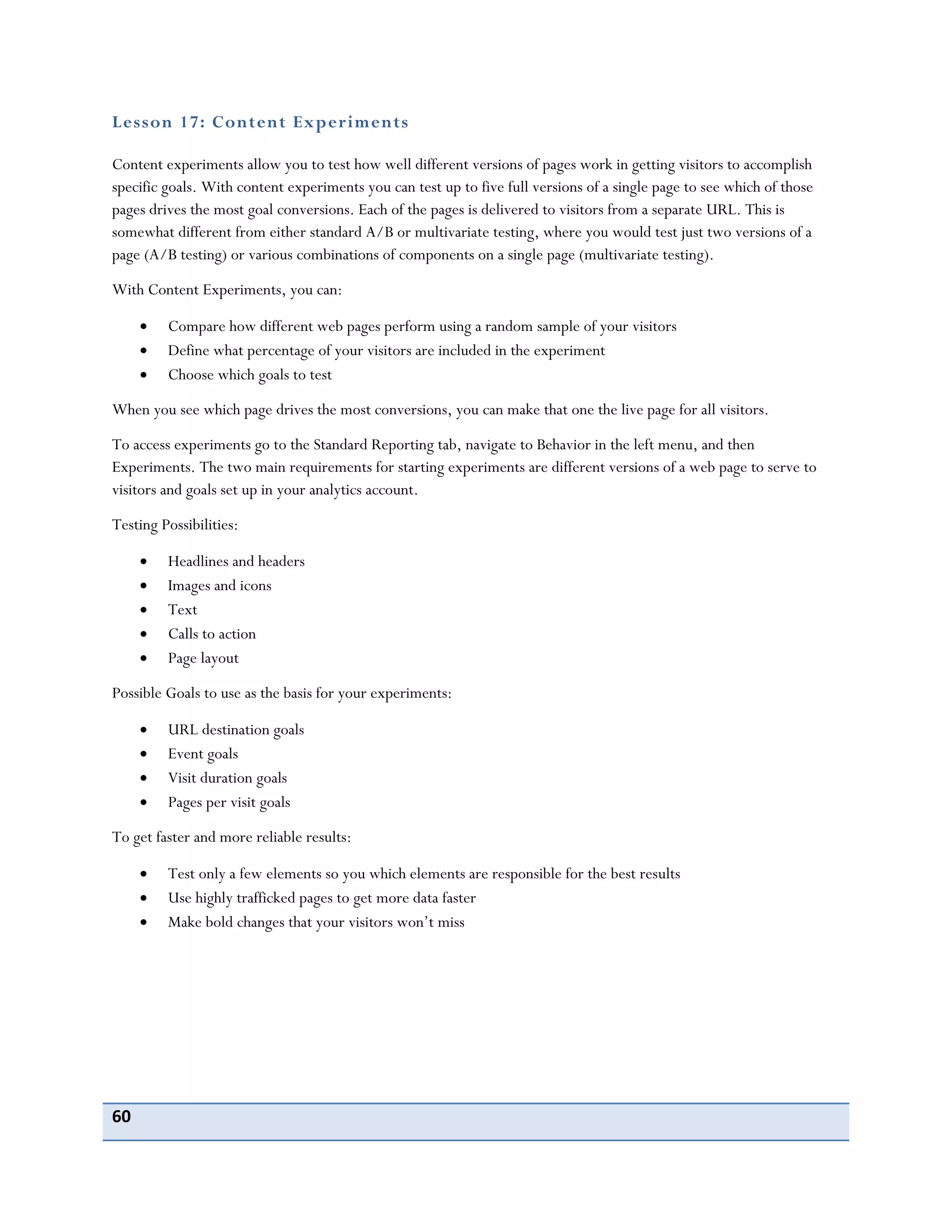 60
Lesson 17: Content Experiments
Content experiments allow you to test how well different versions of pages work in getting visitors to accomplish
specific goals. With content experiments you can test up to five full versions of a single page to see which of those
pages drives the most goal conversions. Each of the pages is delivered to visitors from a separate URL. This is
somewhat different from either standard A/B or multivariate testing, where you would test just two versions of a
page (A/B testing) or various combinations of components on a single page (multivariate testing).
With Content Experiments, you can:
Compare how different web pages perform using a random sample of your visitors
Define what percentage of your visitors are included in the experiment
Choose which goals to test
When you see which page drives the most conversions, you can make that one the live page for all visitors.
To access experiments go to the Standard Reporting tab, navigate to Behavior in the left menu, and then
Experiments. The two main requirements for starting experiments are different versions of a web page to serve to
visitors and goals set up in your analytics account.
Testing Possibilities:
Headlines and headers
Images and icons
Text
Calls to action
Page layout
Possible Goals to use as the basis for your experiments:
URL destination goals
Event goals
Visit duration goals
Pages per visit goals
To get faster and more reliable results:
Test only a few elements so you which elements are responsible for the best results
Use highly trafficked pages to get more data faster
Make bold changes that your visitors won’t miss
 
