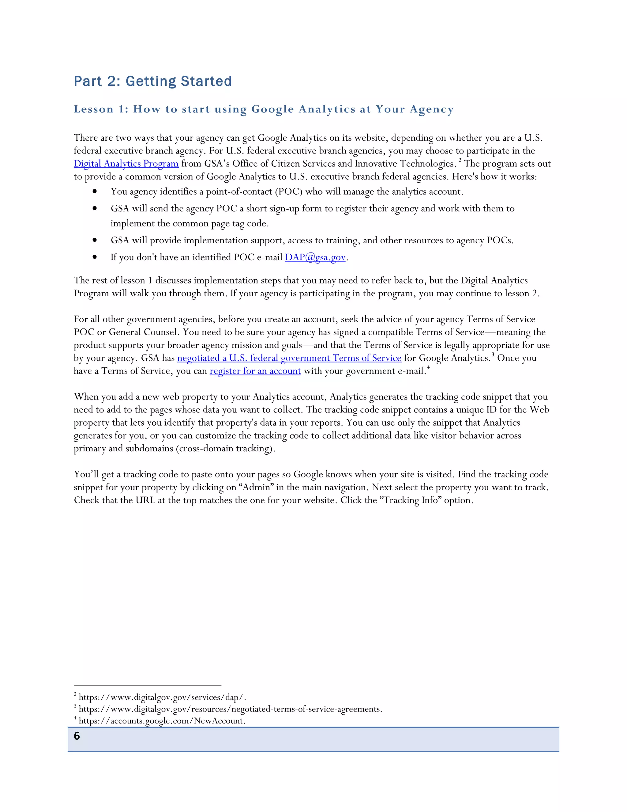 6
Part 2: Getting Started
Lesson 1: How to start using Google Analytics at Your Agency
There are two ways that your agency can get Google Analytics on its website, depending on whether you are a U.S.
federal executive branch agency. For U.S. federal executive branch agencies, you may choose to participate in the
Digital Analytics Program from GSA’s Office of Citizen Services and Innovative Technologies.2
The program sets out
to provide a common version of Google Analytics to U.S. executive branch federal agencies. Here's how it works:
You agency identifies a point-of-contact (POC) who will manage the analytics account.
GSA will send the agency POC a short sign-up form to register their agency and work with them to
implement the common page tag code.
GSA will provide implementation support, access to training, and other resources to agency POCs.
If you don't have an identified POC e-mail DAP@gsa.gov.
The rest of lesson 1 discusses implementation steps that you may need to refer back to, but the Digital Analytics
Program will walk you through them. If your agency is participating in the program, you may continue to lesson 2.
For all other government agencies, before you create an account, seek the advice of your agency Terms of Service
POC or General Counsel. You need to be sure your agency has signed a compatible Terms of Service—meaning the
product supports your broader agency mission and goals—and that the Terms of Service is legally appropriate for use
by your agency. GSA has negotiated a U.S. federal government Terms of Service for Google Analytics.3
Once you
have a Terms of Service, you can register for an account with your government e-mail.4
When you add a new web property to your Analytics account, Analytics generates the tracking code snippet that you
need to add to the pages whose data you want to collect. The tracking code snippet contains a unique ID for the Web
property that lets you identify that property's data in your reports. You can use only the snippet that Analytics
generates for you, or you can customize the tracking code to collect additional data like visitor behavior across
primary and subdomains (cross-domain tracking).
You’ll get a tracking code to paste onto your pages so Google knows when your site is visited. Find the tracking code
snippet for your property by clicking on “Admin” in the main navigation. Next select the property you want to track.
Check that the URL at the top matches the one for your website. Click the “Tracking Info” option.
2
https://www.digitalgov.gov/services/dap/.
3
https://www.digitalgov.gov/resources/negotiated-terms-of-service-agreements.
4
https://accounts.google.com/NewAccount.
 