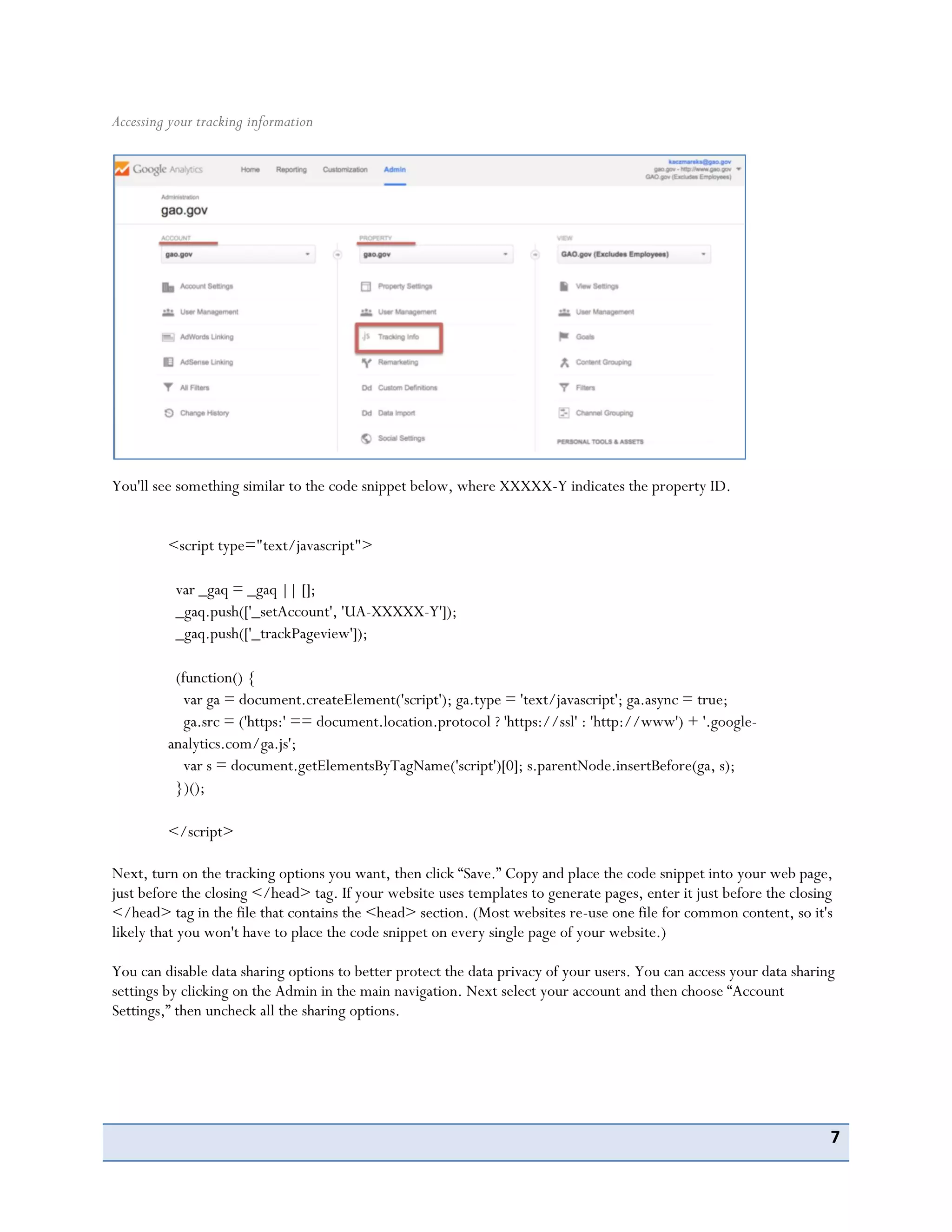 7
Accessing your tracking information
You'll see something similar to the code snippet below, where XXXXX-Y indicates the property ID.
<script type="text/javascript">
var _gaq = _gaq || [];
_gaq.push(['_setAccount', 'UA-XXXXX-Y']);
_gaq.push(['_trackPageview']);
(function() {
var ga = document.createElement('script'); ga.type = 'text/javascript'; ga.async = true;
ga.src = ('https:' == document.location.protocol ? 'https://ssl' : 'http://www') + '.google-
analytics.com/ga.js';
var s = document.getElementsByTagName('script')[0]; s.parentNode.insertBefore(ga, s);
})();
</script>
Next, turn on the tracking options you want, then click “Save.” Copy and place the code snippet into your web page,
just before the closing </head> tag. If your website uses templates to generate pages, enter it just before the closing
</head> tag in the file that contains the <head> section. (Most websites re-use one file for common content, so it's
likely that you won't have to place the code snippet on every single page of your website.)
You can disable data sharing options to better protect the data privacy of your users. You can access your data sharing
settings by clicking on the Admin in the main navigation. Next select your account and then choose “Account
Settings,” then uncheck all the sharing options.
 