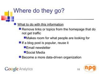 Where do they go?
 What to do with this information
 Remove links or topics from the homepage that do
not get traffic
Makes room for what people are looking for
 If a blog post is popular, reuse it
Email newsletter
Social Media
 Become a more data-driven organization
11
 