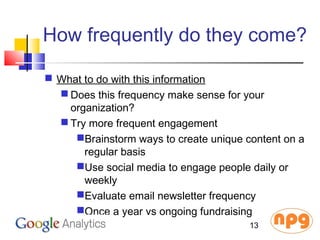 How frequently do they come?
 What to do with this information
 Does this frequency make sense for your
organization?
 Try more frequent engagement
Brainstorm ways to create unique content on a
regular basis
Use social media to engage people daily or
weekly
Evaluate email newsletter frequency
Once a year vs ongoing fundraising
13
 