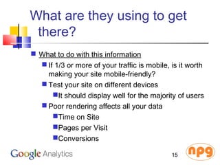 What are they using to get
there?
 What to do with this information
 If 1/3 or more of your traffic is mobile, is it worth
making your site mobile-friendly?
 Test your site on different devices
It should display well for the majority of users
 Poor rendering affects all your data
Time on Site
Pages per Visit
Conversions
15
 
