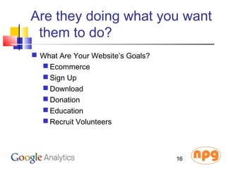 Are they doing what you want
them to do?
 What Are Your Website’s Goals?
 Ecommerce
 Sign Up
 Download
 Donation
 Education
 Recruit Volunteers
16
 