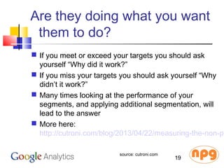 Are they doing what you want
them to do?
 If you meet or exceed your targets you should ask
yourself “Why did it work?”
 If you miss your targets you should ask yourself “Why
didn’t it work?”
 Many times looking at the performance of your
segments, and applying additional segmentation, will
lead to the answer
 More here:
http://cutroni.com/blog/2013/04/22/measuring-the-non-pr
19
source: cutroni.com
 
