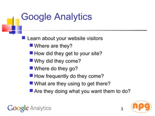 Google Analytics
 Learn about your website visitors
 Where are they?
 How did they get to your site?
 Why did they come?
 Where do they go?
 How frequently do they come?
 What are they using to get there?
 Are they doing what you want them to do?
3
 