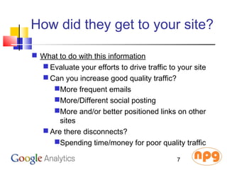 How did they get to your site?
 What to do with this information
 Evaluate your efforts to drive traffic to your site
 Can you increase good quality traffic?
More frequent emails
More/Different social posting
More and/or better positioned links on other
sites
 Are there disconnects?
Spending time/money for poor quality traffic
7
 
