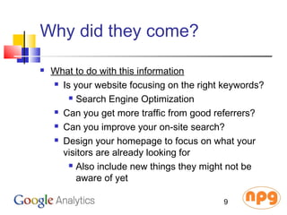 Why did they come?
 What to do with this information
 Is your website focusing on the right keywords?
 Search Engine Optimization
 Can you get more traffic from good referrers?
 Can you improve your on-site search?
 Design your homepage to focus on what your
visitors are already looking for
 Also include new things they might not be
aware of yet
9
 