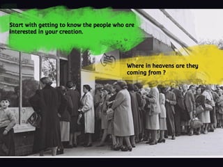 Start with getting to know the people who are
interested in your creation.
Where in heavens are they
coming from ?
 