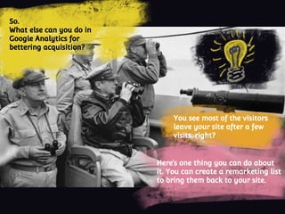 So.
What else can you do in
Google Analytics for
bettering acquisition?
You see most of the visitors
leave your site after a few
visits, right?
Here’s one thing you can do about
it. You can create a remarketing list
to bring them back to your site.
 