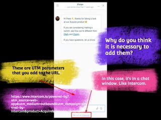 These are UTM parameters
that you add to the URL.
https://www.intercom.io/powered-by?utm_source=
web-app&utm_medium=outbound&utm_campaign
=powered-by-intercom&product=Acquire&compa
ny=Intercom
Why do you think
it is necessary to
add them?
In this case, it’s in a chat
window. Like Intercom.
 