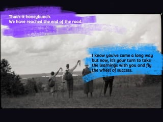 That’s it honeybunch.
We have reached the end of the road.
I know you’ve come a long way
but now, it’s your turn to take
the learnings with you and fly
the wheel of success.
 