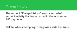 Change History
The account “Change History” keeps a record of
account activity that has occurred in the most recent
180 day period.
Helpful when attempting to diagnose a data loss issue.
 