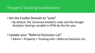Properly Tracking Subdomains
• Set the Cookie Domain to “auto”
• By default, the Universal Analytics code and the Google
Analytics Settings variable in GTM do this for you.
• Update your “Referral Exclusion List”
• Admin > Property > Tracking Info > Referral Exclusion List
 