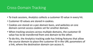 Cross-Domain Tracking
• To track sessions, Analytics collects a customer ID value in every hit.
• Customer ID values are stored in cookies.
• Cookies are stored on a per-domain basis, and websites on one
domain cannot access cookies set for another domain.
• When tracking sessions across multiple domains, the customer ID
value has to be transferred from one domain to the other.
• To do this, the Analytics tracking code has linking features that allow
the source domain to place the customer ID in the URL parameters of
a link, where the destination domain can access it.
 