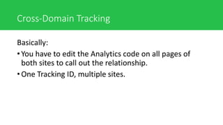 Cross-Domain Tracking
Basically:
• You have to edit the Analytics code on all pages of
both sites to call out the relationship.
• One Tracking ID, multiple sites.
 