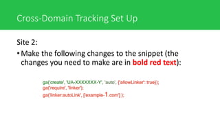 Cross-Domain Tracking Set Up
Site 2:
• Make the following changes to the snippet (the
changes you need to make are in bold red text):
ga('create', 'UA-XXXXXXX-Y', 'auto', {'allowLinker': true});
ga('require', 'linker');
ga('linker:autoLink', ['example-1.com'] );
 