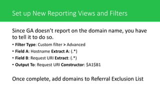Set up New Reporting Views and Filters
Since GA doesn’t report on the domain name, you have
to tell it to do so.
• Filter Type: Custom filter > Advanced
• Field A: Hostname Extract A: (.*)
• Field B: Request URI Extract: (.*)
• Output To: Request URI Constructor: $A1$B1
Once complete, add domains to Referral Exclusion List
 