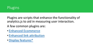 Plugins
Plugins are scripts that enhance the functionality of
analytics.js to aid in measuring user interaction.
A few common plugins are:
• Enhanced Ecommerce
• Enhanced link attribution
• Display features*
 