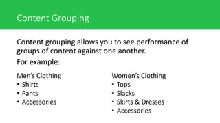 Content Grouping
Content grouping allows you to see performance of
groups of content against one another.
For example:
Men’s Clothing
• Shirts
• Pants
• Accessories
Women’s Clothing
• Tops
• Slacks
• Skirts & Dresses
• Accessories
 
