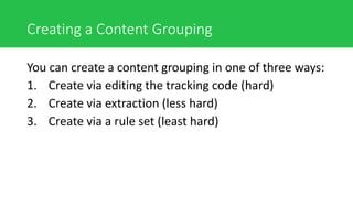 Creating a Content Grouping
You can create a content grouping in one of three ways:
1. Create via editing the tracking code (hard)
2. Create via extraction (less hard)
3. Create via a rule set (least hard)
 