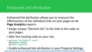 Enhanced Link Attribution
Enhanced link attribution allows you to measure the
effectiveness of the individual links on your pages on In-
Page Analytics reports
• Assign unique “Element IDs” to the links in the code on
your pages.
• Alter the tracking code on your site.
• ga('create', 'UA-XXXXX-Y', 'auto');
ga('require', 'linkid');
ga('send', 'pageview');
• Enable enhanced link attribution in your Property Settings.
https://chrome.google.com/webstore/detail/page-analytics-by-google/fnbdnhhicmebfgdgglcdacdapkcihcoh?hl=en
 