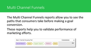 Multi Channel Funnels
The Multi Channel Funnels reports allow you to see the
paths that consumers take before making a goal
conversion.
These reports help you to validate performance of
marketing efforts.
 