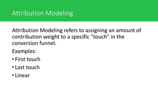 Attribution Modeling
Attribution Modeling refers to assigning an amount of
contribution weight to a specific “touch” in the
conversion funnel.
Examples:
• First touch
• Last touch
• Linear
 