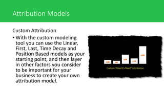 Attribution Models
Custom Attribution
• With the custom modeling
tool you can use the Linear,
First, Last, Time Decay and
Position Based models as your
starting point, and then layer
in other factors you consider
to be important for your
business to create your own
attribution model.
 