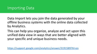 Importing Data
Data Import lets you join the data generated by your
offline business systems with the online data collected
by Analytics.
This can help you organize, analyze and act upon this
unified data view in ways that are better aligned with
your specific and unique business needs.
https://support.google.com/analytics/answer/3191589?hl=en
 