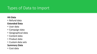 Types of Data to Import
Hit Data
• Refund data
Extended Data
• User data
• Campaign data
• Geographical data
• Content data
• Product data
• Custom data sets
Summary Data
• Cost data
 
